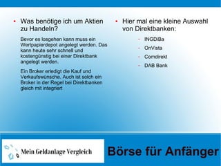 ● Was benötige ich um Aktien
zu Handeln?
Bevor es losgehen kann muss ein
Wertpapierdepot angelegt werden. Das
kann heute sehr schnell und
kostengünstig bei einer Direktbank
angelegt werden.
Ein Broker erledigt die Kauf und
Verkaufswünsche. Auch ist solch ein
Broker in der Regel bei Direktbanken
gleich mit integriert
● Hier mal eine kleine Auswahl
von Direktbanken:
– INGDiBa
– OnVista
– Comdirekt
– DAB Bank
Börse für Anfänger
 