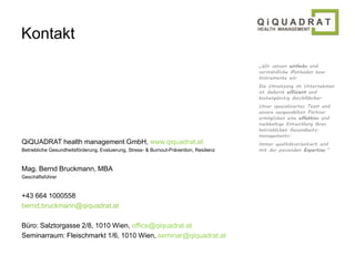 Kontakt 
QiQUADRAT health management GmbH, www.qiquadrat.at 
Betriebliche Gesundheitsförderung, Evaluierung, Stress- & Burnout-Prävention, Resilienz 
Mag. Bernd Bruckmann, MBA 
Geschäftsführer 
+43 664 1000558 
bernd.bruckmann@qiquadrat.at 
Büro: Salztorgasse 2/8, 1010 Wien, office@qiquadrat.at 
Seminarraum: Fleischmarkt 1/6, 1010 Wien, seminar@qiquadrat.at 
„Wir setzen einfache und 
verständliche Methoden bzw. 
Instrumente ein. 
Die Umsetzung im Unternehmen 
ist dadurch effizient und 
kostengünstig durchführbar. 
Unser spezialisiertes Team und 
unsere ausgewählten Partner 
ermöglichen eine effektive und 
nachhaltige Entwicklung Ihres 
betrieblichen Gesundheits-managements. 
Immer qualitätsorientiert und 
mit der passenden Expertise.“ 
