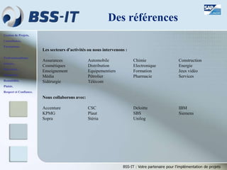 Gestion de Projets,
Consultance,
Formations.
Professionnalisme,
Sérieux,
Discrétion,
Honnêteté,
Rentabilité,
Plaisir,
Respect et Confiance.
BSS-IT : Votre partenaire pour l’implémentation de projets
Les secteurs d'activités ou nous intervenons :
Assurances Automobile Chimie Construction
Cosmétiques Distribution Electronique Energie
Enseignement Equipementiers Formation Jeux vidéo
Média Pétrolier Pharmacie Services
Sidérurgie Télécom
Nous collaborons avec:
Accenture CSC Deloitte IBM
KPMG Plaut SBS Siemens
Sopra Stéria Unilog
Des références
 