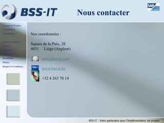 Gestion de Projets,
Consultance,
Formations.
Professionnalisme,
Sérieux,
Discrétion,
Honnêteté,
Rentabilité,
Plaisir,
Respect et Confiance.
BSS-IT : Votre partenaire pour l’implémentation de projets
Nous contacter
Nos coordonnées :
Square de la Paix, 28
4031 Liège (Angleur)
info@bss-it.com
www.bss-it.be
+32 4 263 70 14
 