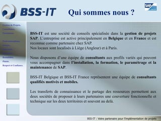 Gestion de Projets,
Consultance,
Formations.
Professionnalisme,
Sérieux,
Discrétion,
Honnêteté,
Rentabilité,
Plaisir,
Respect et Confiance.
BSS-IT : Votre partenaire pour l’implémentation de projets
BSS-IT est une société de conseils spécialisée dans la gestion de projets
SAP. L’entreprise est active principalement en Belgique et en France et est
reconnue comme partenaire chez SAP.
Nos locaux sont localisés à Liège (Angleur) et à Paris.
Nous disposons d’une équipe de consultants aux profils variés qui peuvent
vous accompagner dans l’installation, la formation, le paramétrage et la
maintenance de SAP.
BSS-IT Belgique et BSS-IT France représentent une équipe de consultants
qualifiés motivés et mobiles.
Les transferts de connaissance et le partage des ressources permettent aux
deux sociétés de proposer à leurs partenaires une couverture fonctionnelle et
technique sur les deux territoires et souvent au delà.
Qui sommes nous ?
 