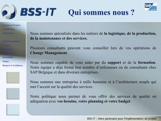 Gestion de Projets,
Consultance,
Formations.
Professionnalisme,
Sérieux,
Discrétion,
Honnêteté,
Rentabilité,
Plaisir,
Respect et Confiance.
BSS-IT : Votre partenaire pour l’implémentation de projets
Nous sommes spécialisés dans les métiers de la logistique, de la production,
de la maintenance et des services.
Plusieurs consultants peuvent vous conseiller lors de vos opérations de
Change Management.
Nous sommes capable de vous aider par du support et de la formation.
Notre équipe a déjà formé bon nombre d’utilisateurs ou de consultants chez
SAP Belgique et dans diverses entreprises.
Nous sommes une entreprise à taille humaine et à l’architecture souple qui
met l’accent sur la qualité des services.
Notre politique nous permet de vous offrir des services de qualité en
adéquation avec vos besoins, votre planning et votre budget.
Qui sommes nous ?
 