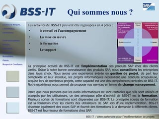 Gestion de Projets,
Consultance,
Formations.
Professionnalisme,
Sérieux,
Discrétion,
Honnêteté,
Rentabilité,
Plaisir,
Respect et Confiance.
BSS-IT : Votre partenaire pour l’implémentation de projets
Les activités de BSS-IT peuvent être regroupées en 4 pôles :
• le conseil et l’accompagnement
• La mise en œuvre
• la formation
• Le support
Qui sommes nous ?
La principale activité de BSS-IT est l’implémentation des produits SAP chez des clients
variés. Grâce à notre bonne connaissance des produits SAP, nous conseillons les entreprises
dans leurs choix. Nous avons une expérience avérée en gestion de projet, de part leur
complexité et leur étendue, les projets informatiques nécessitent une conduite scrupuleuse,
acquise lors de nombreux projets, cette capacité est une des compétences centrales de BSS-IT.
Notre expérience nous permet de proposer nos services en terme de change management.
Parce que nous pensons que les outils informatiques ne sont rentables que s’ils sont utilisés et
acceptés par les utilisateurs, un des principaux pôle d’activité de BSS-IT est la formation.
Plusieurs sortes de formations sont dispensées par BSS-IT. La principale source de formation
est la formation chez les clients des utilisateurs de SAP lors d’une implémentation. BSS-IT
dispense également des cours SAP et fournit des formations à la demande à différents clients.
BSS-IT est fournisseur de formations chez SAP.
 