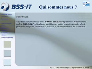 Gestion de Projets,
Consultance,
Formations.
Professionnalisme,
Sérieux,
Discrétion,
Honnêteté,
Rentabilité,
Plaisir,
Respect et Confiance.
BSS-IT : Votre partenaire pour l’implémentation de projets
Méthodologie
Nous fonctionnons sur base d’une méthode participative permettant d’effectuer une
analyse TOP-DOWN, d’impliquer les différentes parties prenantes au projet afin de
prendre en compte les objectifs de la direction et les besoins métiers des utilisateurs.
Qui sommes nous ?
 
