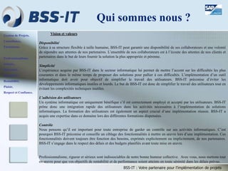 Gestion de Projets,
Consultance,
Formations.
Professionnalisme,
Sérieux,
Discrétion,
Honnêteté,
Rentabilité,
Plaisir,
Respect et Confiance.
BSS-IT : Votre partenaire pour l’implémentation de projets
Qui sommes nous ?
Vision et valeurs
Disponibilité
Grâce à sa structure flexible à taille humaine, BSS-IT peut garantir une disponibilité de ses collaborateurs et une volonté
de répondre aux attentes de nos partenaires. L’ensemble de nos collaborateurs est à l’écoute des attentes de nos clients et
partenaires dans le but de leurs fournir la solution la plus appropriée et pérenne.
Simplicité
L’expérience acquise par BSS-IT dans le secteur informatique lui permet de mettre l’accent sur les difficultés les plus
courantes et dans le même temps de proposer des solutions pour pallier à ces difficultés. L’implémentation d’un outil
informatique doit avoir pour objectif de simplifier le travail des utilisateurs. BSS-IT préconise d’éviter les
développements informatiques inutiles et lourds. Le but de BSS-IT est donc de simplifier le travail des utilisateurs tout en
évitant les complexités techniques inutiles.
L’adhésion des utilisateurs
Un système informatique est uniquement bénéfique s’il est correctement employé et accepté par les utilisateurs. BSS-IT
prône donc une intégration rapide des utilisateurs dans les activités nécessaires à l’implémentation de solutions
informatiques. La formation des utilisateurs est également un aspect crucial d’une implémentation réussie. BSS-IT a
acquis une expertise dans ce domaine lors des différentes formations dispensées.
Contrôle
Nous pensons qu’il est important pour toute entreprise de garder un contrôle sur ses activités informatiques. C’est
pourquoi BSS-IT préconise et conseille un ciblage des fonctionnalités à mettre en œuvre lors d’une implémentation. Ces
fonctionnalités doivent toujours être fonction des besoins, exprimés explicitement ou implicitement, de nos partenaires.
BSS-IT s’engage dans le respect des délais et des budgets planifiés avant toute mise en œuvre.
Professionnalisme, rigueur et sérieux sont indissociables de notre bonne humeur collective. Avec vous, nous mettons tout
en œuvre pour que vos objectifs de rentabilité et de performance soient atteints en toute sérénité dans les délais prévus.
 