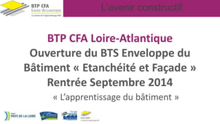 L’avenir constructif
BTP CFA Loire-Atlantique
Ouverture du BTS Enveloppe du
Bâtiment « Etanchéité et Façade »
Rentrée Septembre 2014
« L’apprentissage du bâtiment »
 