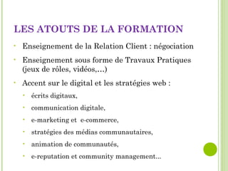 LES ATOUTS DE LA FORMATION
• Enseignement de la Relation Client : négociation
• Enseignement sous forme de Travaux Pratiques
(jeux de rôles, vidéos,…)
• Accent sur le digital et les stratégies web :
• écrits digitaux,
• communication digitale,
• e-marketing et e-commerce,
• stratégies des médias communautaires,
• animation de communautés,
• e-reputation et community management...
 