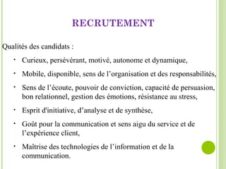 Qualités des candidats :
• Curieux, persévérant, motivé, autonome et dynamique,
• Mobile, disponible, sens de l’organisation et des responsabilités,
• Sens de l’écoute, pouvoir de conviction, capacité de persuasion,
bon relationnel, gestion des émotions, résistance au stress,
• Esprit d'initiative, d’analyse et de synthèse,
• Goût pour la communication et sens aigu du service et de
l’expérience client,
• Maîtrise des technologies de l’information et de la
communication.
RECRUTEMENT
 