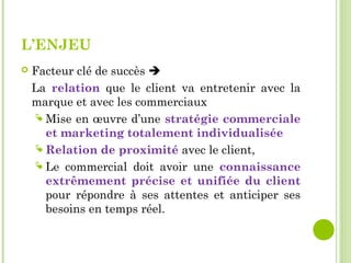 L’ENJEU
 Facteur clé de succès 
La relation que le client va entretenir avec la
marque et avec les commerciaux
 Mise en œuvre d’une stratégie commerciale
et marketing totalement individualisée
 Relation de proximité avec le client,
 Le commercial doit avoir une connaissance
extrêmement précise et unifiée du client
pour répondre à ses attentes et anticiper ses
besoins en temps réel.
 
