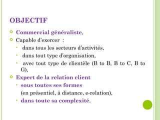 OBJECTIF
 Commercial généraliste,
 Capable d’exercer :
• dans tous les secteurs d’activités,
• dans tout type d’organisation,
• avec tout type de clientèle (B to B, B to C, B to
G),
 Expert de la relation client
• sous toutes ses formes
(en présentiel, à distance, e-relation),
• dans toute sa complexité.
 