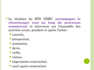  Le titulaire du BTS NDRC accompagne le
client/usager tout au long du processus
commercial et intervient sur l’ensemble des
activités avant, pendant et après l’achat :
conseils,
prospection,
animation,
devis,
veille,
visites,
négociation-vente/achat,
suivi après-vente/achat.
 