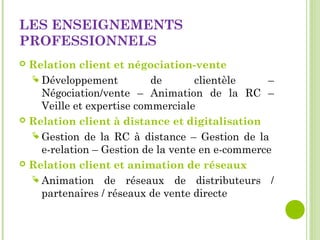 LES ENSEIGNEMENTS
PROFESSIONNELS
 Relation client et négociation-vente
 Développement de clientèle –
Négociation/vente – Animation de la RC –
Veille et expertise commerciale
 Relation client à distance et digitalisation
 Gestion de la RC à distance – Gestion de la
e-relation – Gestion de la vente en e-commerce
 Relation client et animation de réseaux
 Animation de réseaux de distributeurs /
partenaires / réseaux de vente directe
 