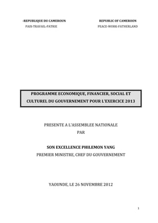 -REPUBLIQUE DU CAMEROUN              REPUBLIC OF CAMEROON
 PAIX-TRAVAIL-PATRIE                PEACE-WORK-FATHERLAND




    PROGRAMME ECONOMIQUE, FINANCIER, SOCIAL ET
  CULTUREL DU GOUVERNEMENT POUR L’EXERCICE 2013




            PRESENTE A L’ASSEMBLEE NATIONALE
                           PAR


             SON EXCELLENCE PHILEMON YANG
       PREMIER MINISTRE, CHEF DU GOUVERNEMENT




               YAOUNDE, LE 26 NOVEMBRE 2012




                                                            1
 