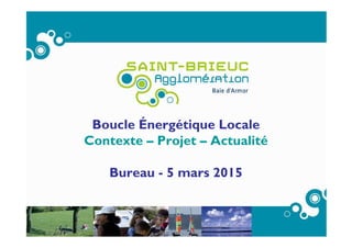 Boucle Énergétique Locale
Contexte – Projet – Actualité
Bureau - 5 mars 2015
 