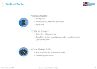 2Business Classe®, un jeu du CIPE
• Public concerné :
– Tout public
– Encadrement, Maîtrise, Employés
– Etudiants
• Taille du groupe :
– Entre 9 et 20 personnes
– Possibilité d'aller au-delà avec un kit complémentaire
(nous consulter)
• Entre 6h00 et 7h30
– Fractionnable en plusieurs séances
– Débriefing non inclus
Public et Durée
Tout droit réservé - CIPE 2015 - www.CIPE.fr
 