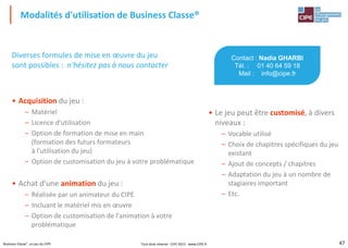 47Business Classe®, un jeu du CIPE
Diverses formules de mise en œuvre du jeu
sont possibles : n'hésitez pas à nous contacter
• Acquisition du jeu :
– Matériel
– Licence d'utilisation
– Option de formation de mise en main
(formation des futurs formateurs
à l'utilisation du jeu)
– Option de customisation du jeu à votre problématique
• Achat d'une animation du jeu :
– Réalisée par un animateur du CIPE
– Incluant le matériel mis en œuvre
– Option de customisation de l'animation à votre
problématique
Modalités d'utilisation de Business Classe®
Contact : Nadia GHARBI
Tél. : 01 40 64 59 18
Mail : info@cipe.fr
• Le jeu peut être customisé, à divers
niveaux :
– Vocable utilisé
– Choix de chapitres spécifiques du jeu
existant
– Ajout de concepts / chapitres
– Adaptation du jeu à un nombre de
stagiaires important
– Etc.
Tout droit réservé - CIPE 2015 - www.CIPE.fr
 