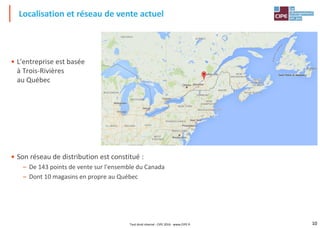 10
• L'entreprise est basée
à Trois-Rivières
au Québec
• Son réseau de distribution est constitué :
– De 143 points de vente sur l'ensemble du Canada
– Dont 10 magasins en propre au Québec
Localisation et réseau de vente actuel
Tout droit réservé - CIPE 2016 - www.CIPE.fr
 