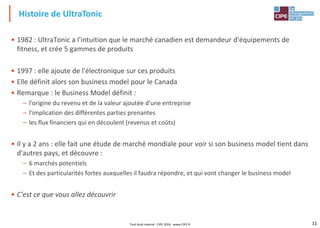 11
• 1982 : UltraTonic a l'intuition que le marché canadien est demandeur d'équipements de
fitness, et crée 5 gammes de produits
• 1997 : elle ajoute de l'électronique sur ces produits
• Elle définit alors son business model pour le Canada
• Remarque : le Business Model définit :
– l'origine du revenu et de la valeur ajoutée d'une entreprise
– l'implication des différentes parties prenantes
– les flux financiers qui en découlent (revenus et coûts)
• Il y a 2 ans : elle fait une étude de marché mondiale pour voir si son business model tient dans
d'autres pays, et découvre :
– 6 marchés potentiels
– Et des particularités fortes auxquelles il faudra répondre, et qui vont changer le business model
• C'est ce que vous allez découvrir
Histoire de UltraTonic
Tout droit réservé - CIPE 2016 - www.CIPE.fr
 