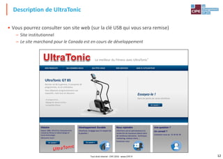 12
• Vous pourrez consulter son site web (sur la clé USB qui vous sera remise)
– Site institutionnel
– Le site marchand pour le Canada est en cours de développement
Description de UltraTonic
Le meilleur du Fitness avec UltraTonic®
NOS PRODUITS QUI SOMMES-NOUS QUI ÊTES-VOUS NOS SERVICES AIDE À L'UTILISATEUR
Histoire
Depuis 1980, UltraTonic révolutionne le
monde du fitness en alliant design et
haute technologie.
Découvrez-nous!
UltraTonic GT 85
Dernier né de la gamme, il comporte 20
programmes, et un ordinateur.
Vous dépassez progressivement vos
capacités, mais tout en douceur.
12 programmes
Réglage de vitesse continu
Compatible iPhone
Essayez-le !
Dans les points de vente UltraTonic
Développement Durable
UltraTonic s'engage pour le respect de
la planète !
Une question ?
Un conseil ?
Contactez-nous au 12 34 56 78
Nous rejoindre
UltraTonic est en permanence à la
recherche de nouveaux talents dans
de nombreux domaines : technique,
marketing, relation client, …
Contactez-nous
En savoir + En savoir +
En savoir +
Tout droit réservé - CIPE 2016 - www.CIPE.fr
 