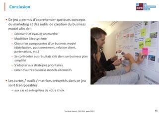 45
• Ce jeu a permis d'appréhender quelques concepts
du marketing et des outils de création du business
model afin de :
– Découvrir et évaluer un marché
– Modéliser l'écosystème
– Choisir les composantes d'un business model
(distribution, positionnement, relation client,
partenariats, etc.)
– Se confronter aux résultats clés dans un business plan
simplifié
– S'adapter aux stratégies prioritaires
– Créer d'autres business models alternatifs
• Les cartes / outils / matrices présentés dans ce jeu
sont transposables
– aux cas et entreprises de votre choix
Conclusion
Tout droit réservé - CIPE 2016 - www.CIPE.fr
 