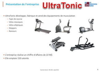 9
• UltraTonic développe, fabrique et vend des équipements de musculation
– Tapis de course
– Vélos classiques
– Vélos elliptiques
– Steppers
– Rameurs
• L'entreprise réalise un chiffre d'affaires de 22 M$
• Elle emploie 150 salariés
Présentation de l'entreprise
Tout droit réservé - CIPE 2016 - www.CIPE.fr
 