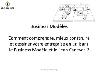 Business	
  Modèles	
  
	
  
Comment	
  comprendre,	
  mieux	
  construire	
  
et	
  dessiner	
  votre	
  entreprise	
  en	
  u6lisant	
  
le	
  Business	
  Modèle	
  et	
  le	
  Lean	
  Canevas	
  ?	
  
	
  	
  
	
  
ABE	
  -­‐	
  Bruno	
  Wa>enbergh	
   1	
  
 