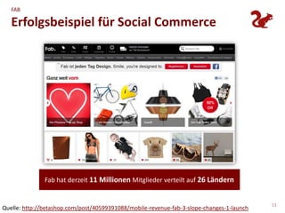 FAB

   Erfolgsbeispiel für Social Commerce




               Fab hat derzeit 11 Millionen Mitglieder verteilt auf 26 Ländern


                                                                                           11
Quelle: http://betashop.com/post/40599391088/mobile-revenue-fab-3-slope-changes-1-launch
 