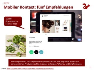 SVPPLY

   Mobiler Kontext: fünf Empfehlungen

     11.000
     Downloads im
     Februar 2013




                                    Announcing Want for iOS
                                    Today we’re pleased to announce Want, an all new publication for iOS. Want is a daily catalog of the
                                    best products on Svpply, personalized to your tastes. It’s brief. It’s not an endless stream of stuff, it’s a
                                    shortlist of great products. It listens to what you add to your Svpply and sends you even better products
                                    the next day. And it’s transient. It’s a “get it while it’s hot” sort of publication; there are no back issues.
                                    Download Want, set it to be delivered during your morning cup of coffee, and let us know what you
                                    think after a few weeks. It’s become a highlight of our daily routines and we hope it’ll be the same for
                                    you.
                                    Get Want at the App Store.

                                    Nov 20, 2012
                                      • 45 notes
            Jeden Tag erinnert und empfiehlt die App dem Nutzer eine begrenzte Anzahl von
            personalisierten Produkten a us <http://blog.svpply.com/>bisherigen "Want‘s „ und Empfehlungen.
                                  Ei ngefügt auf Basis seiner


                                                                                                                                                      27
Quelle: https://itunes.apple.com/us/app/want-by-svpply/id569277355
 
