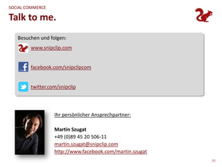 SOCIAL COMMERCE

Talk to me.
   Besuchen und folgen:
        www.snipclip.com


        facebook.com/snipclipcom


        twitter.com/snipclip




                  Ihr persönlicher Ansprechpartner:

                  Martin Szugat
                  +49 (0)89 45 20 506-11
                  martin.szugat@snipclip.com
                  http://www.facebook.com/martin.szugat
                                                          30
 