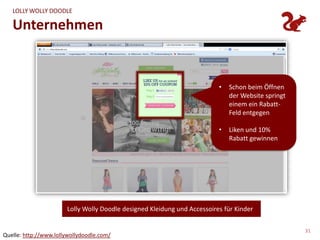 LOLLY WOLLY DOODLE

   Unternehmen


                                                                          •   Schon beim Öffnen
                                                                              der Website springt
                                                                              einem ein Rabatt-
                                                                              Feld entgegen

                                                                          •   Liken und 10%
                                                                              Rabatt gewinnen




                       Lolly Wolly Doodle designed Kleidung und Accessoires für Kinder


                                                                                                    31
Quelle: http://www.lollywollydoodle.com/
 