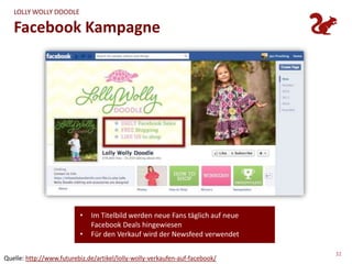 LOLLY WOLLY DOODLE

   Facebook Kampagne




                          •   Im Titelbild werden neue Fans täglich auf neue
                              Facebook Deals hingewiesen
                          •   Für den Verkauf wird der Newsfeed verwendet

                                                                               32
Quelle: http://www.futurebiz.de/artikel/lolly-wolly-verkaufen-auf-facebook/
 