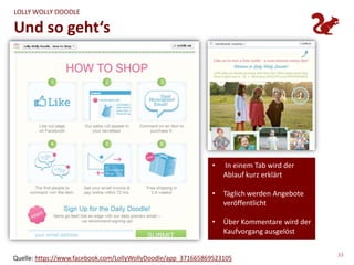 LOLLY WOLLY DOODLE

Und so geht‘s




                                                              •   In einem Tab wird der
                                                                  Ablauf kurz erklärt

                                                              •   Täglich werden Angebote
                                                                  veröffentlicht

                                                              •   Über Kommentare wird der
                                                                  Kaufvorgang ausgelöst

                                                                                             33
Quelle: https://www.facebook.com/LollyWollyDoodle/app_371665869523105
 