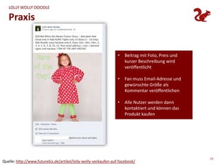 LOLLY WOLLY DOODLE

   Praxis


                                                                 •   Beitrag mit Foto, Preis und
                                                                     kurzer Beschreibung wird
                                                                     veröffentlicht

                                                                 •   Fan muss Email-Adresse und
                                                                     gewünschte Größe als
                                                                     Kommentar veröffentlichen

                                                                 •   Alle Nutzer werden dann
                                                                     kontaktiert und können das
                                                                     Produkt kaufen




                                                                                                   34
Quelle: http://www.futurebiz.de/artikel/lolly-wolly-verkaufen-auf-facebook/
 