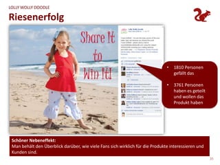 LOLLY WOLLY DOODLE

Riesenerfolg



                                                                               •   1810 Personen
                                                                                   gefällt das

                                                                               •   3761 Personen
                                                                                   haben es geteilt
                                                                                   und wollen das
                                                                                   Produkt haben




 Schöner Nebeneffekt:
 Man behält den Überblick darüber, wie viele Fans sich wirklich für die Produkte interessieren und
 Kunden sind.
                                                                                                      35
 