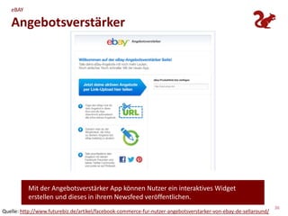 eBAY

   Angebotsverstärker




          Mit der Angebotsverstärker App können Nutzer ein interaktives Widget
          erstellen und dieses in ihrem Newsfeed veröffentlichen.
                                                                                                                  36
Quelle: http://www.futurebiz.de/artikel/facebook-commerce-fur-nutzer-angebotsverstarker-von-ebay-de-sellaround/
 