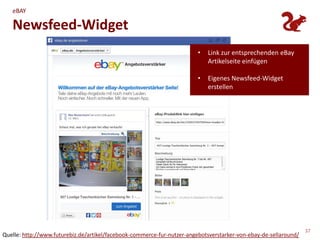 eBAY

   Newsfeed-Widget
                                                                         •   Link zur entsprechenden eBay
                                                                             Artikelseite einfügen

                                                                         •   Eigenes Newsfeed-Widget
                                                                             erstellen




                                                                                                                  37
Quelle: http://www.futurebiz.de/artikel/facebook-commerce-fur-nutzer-angebotsverstarker-von-ebay-de-sellaround/
 