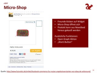 eBAY

   Micro-Shop

                                                                  • Freunde klicken auf Widget
                                                                  • Micro-Shop öffnet sich
                                                                  • Produkt kann aus Newsfeed
                                                                    heraus gekauft werden

                                                                  Zusätzliche Funktionen:
                                                                  • Open Graph Aktion
                                                                  • „Want-Button“




                                                                                                                  38
Quelle: http://www.futurebiz.de/artikel/facebook-commerce-fur-nutzer-angebotsverstarker-von-ebay-de-sellaround/
 