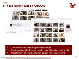 DIESEL

   Diesel Bilder auf Facebook




          4.    Freunde können Bilder umgehend Bewerten
          5.    Kunde weiß welche Teile auch anderen gefällt und er kaufen sollte
          6.    Diesel erfährt so ob die Kollektion bei den Kunden ankommt
                                                                                    42
Quelle: http://allfacebook.de/bestpractice/best-practice-diesel-social-shopping/
 