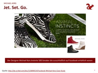 MICHAEL KORS

  Jet. Set. Go.




      Der Designer Michael Kors kreierte 500 Sneaker die ausschließlich auf Facebook erhältlich waren



Quelle: http://de.scribd.com/doc/133890514/Facebook-Michael-Kors-Case-Study                             6
 