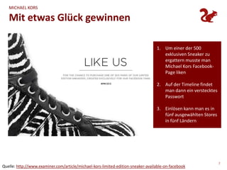 MICHAEL KORS

   Mit etwas Glück gewinnen

                                                                                  1. Um einer der 500
                                                                                     exklusiven Sneaker zu
                                                                                     ergattern musste man
                                                                                     Michael Kors Facebook-
                                                                                     Page liken

                                                                                  2. Auf der Timeline findet
                                                                                     man dann ein verstecktes
                                                                                     Passwort

                                                                                  3. Einlösen kann man es in
                                                                                     fünf ausgewählten Stores
                                                                                     in fünf Ländern




                                                                                                                7
Quelle: http://www.examiner.com/article/michael-kors-limited-edition-sneaker-available-on-facebook
 