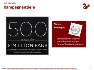 MICHAEL KORS

   Kampagnenziele


                                                                    Ziel der
                                                                    Kampagne



                                                                    - Verkaufszahlen erhöhen
                                                                    - Marke bekannt machen
                                                                    - Fans auf Facebook gewinnen




                                                                                                     8
Quelle: http://www.examiner.com/article/michael-kors-limited-edition-sneaker-available-on-facebook
 