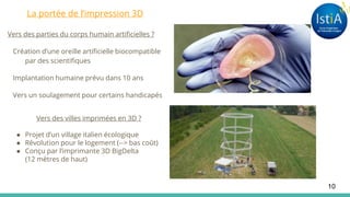 Vers des parties du corps humain artificielles ?
Création d’une oreille artificielle biocompatible
par des scientifiques
Implantation humaine prévu dans 10 ans
Vers un soulagement pour certains handicapés
Vers des villes imprimées en 3D ?
● Projet d’un village italien écologique
● Révolution pour le logement (--> bas coût)
● Conçu par l’imprimante 3D BigDelta
(12 mètres de haut)
10
La portée de l’impression 3D
 