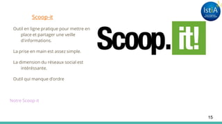 Scoop-it
Outil en ligne pratique pour mettre en
place et partager une veille
d'informations.
La prise en main est assez simple.
La dimension du réseaux social est
intéréssante.
Outil qui manque d’ordre
Notre Scoop-it
15
 