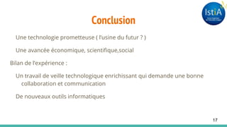 Conclusion
Une technologie prometteuse ( l’usine du futur ? )
Une avancée économique, scientifique,social
Bilan de l’expérience :
Un travail de veille technologique enrichissant qui demande une bonne
collaboration et communication
De nouveaux outils informatiques
17
 