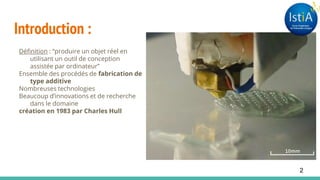 Introduction :
Définition : “produire un objet réel en
utilisant un outil de conception
assistée par ordinateur”
Ensemble des procédés de fabrication de
type additive
Nombreuses technologies
Beaucoup d’innovations et de recherche
dans le domaine
création en 1983 par Charles Hull
2
 