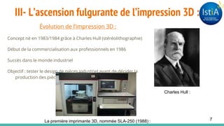 III- L’ascension fulgurante de l’impression 3D :
Évolution de l’impression 3D :
Concept né en 1983/1984 grâce à Charles Hull (stéréolithographie)
Début de la commercialisation aux professionnels en 1986
Succès dans le monde industriel
Objectif : tester le design de pièces industriel avant de décider la
production des pièces en série.
Charles Hull :
La première imprimante 3D, nommée SLA-250 (1988) : 7
 