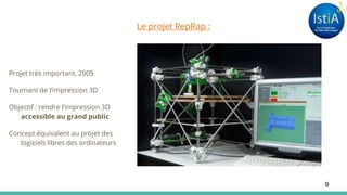 Le projet RepRap :
Projet très important, 2005
Tournant de l’impression 3D
Objectif : rendre l’impression 3D
accessible au grand public
Concept équivalent au projet des
logiciels libres des ordinateurs
9
 