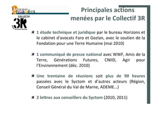 Principales actions
                  menées par le Collectif 3R
1 étude technique et juridique par le bureau Horizons et
le cabinet d'avocats Faro et Gozlan, avec le soutien de la
Fondation pour une Terre Humaine (mai 2010)

1 communiqué de presse national avec WWF, Amis de la
Terre, Générations Futures, CNIID, Agir pour
l’Environnement (déc. 2010)

Une trentaine de réunions soit plus de 90 heures
passées avec le Syctom et d’autres acteurs (Région,
Conseil Général du Val de Marne, ADEME…)

2 lettres aux conseillers du Syctom (2010, 2011)
 