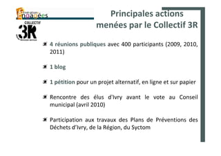 Principales actions
                   menées par le Collectif 3R
4 réunions publiques avec 400 participants (2009, 2010,
2011)

1 blog

1 pétition pour un projet alternatif, en ligne et sur papier

Rencontre des élus d'Ivry avant le vote au Conseil
municipal (avril 2010)

Participation aux travaux des Plans de Préventions des
Déchets d’Ivry, de la Région, du Syctom
 