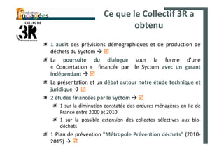 Ce que le Collectif 3R a
                             obtenu
1 audit des prévisions démographiques et de production de
déchets du Syctom
La poursuite du dialogue sous la forme d’une
« Concertation » financée par le Syctom avec un garant
indépendant
La présentation et un débat autour notre étude technique et
juridique
2 études financées par le Syctom
   1 sur la diminution constatée des ordures ménagères en Ile de
   France entre 2000 et 2010
   1 sur la possible extension des collectes sélectives aux bio-
   déchets
1 Plan de prévention "Métropole Prévention déchets" (2010-
2015)
 